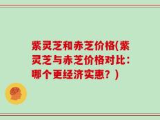 紫灵芝和赤芝价格(紫灵芝与赤芝价格对比：哪个更经济实惠？)