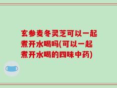 玄参麦冬灵芝可以一起煮开水喝吗(可以一起煮开水喝的四味中药)