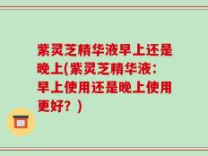 紫灵芝精华液早上还是晚上(紫灵芝精华液：早上使用还是晚上使用更好？)