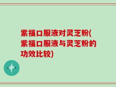 紫福口服液对灵芝粉(紫福口服液与灵芝粉的功效比较)