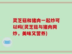 灵芝菇和猪肉一起炒可以吗(灵芝菇与猪肉同炒，美味又营养)