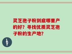 灵芝孢子粉到底哪里产的好？寻找优质灵芝孢子粉的生产地？
