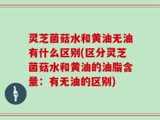 灵芝菌菇水和黄油无油有什么区别(区分灵芝菌菇水和黄油的油脂含量：有无油的区别)
