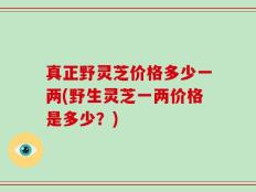 真正野灵芝价格多少一两(野生灵芝一两价格是多少？)