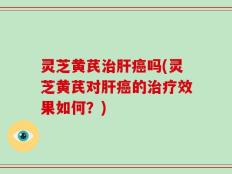 灵芝黄芪治肝癌吗(灵芝黄芪对肝癌的治疗效果如何？)