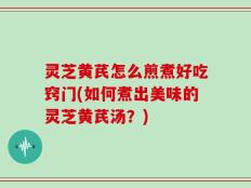 灵芝黄芪怎么煎煮好吃窍门(如何煮出美味的灵芝黄芪汤？)