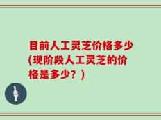目前人工灵芝价格多少(现阶段人工灵芝的价格是多少？)