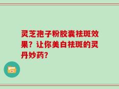 灵芝孢子粉胶囊祛斑效果？让你美白祛斑的灵丹妙药？