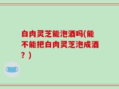白肉灵芝能泡酒吗(能不能把白肉灵芝泡成酒？)