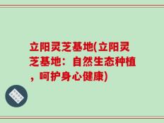 立阳灵芝基地(立阳灵芝基地：自然生态种植，呵护身心健康)