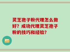 灵芝孢子粉代理怎么做好？成功代理灵芝孢子粉的技巧和经验？