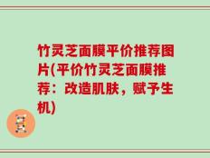 竹灵芝面膜平价推荐图片(平价竹灵芝面膜推荐：改造肌肤，赋予生机)