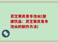 灵芝黄芪麦冬泡水(健康饮品：灵芝黄芪麦冬泡水的制作方法)