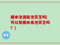 糯米泡酒能泡灵芝吗(可以用糯米来泡灵芝吗？)