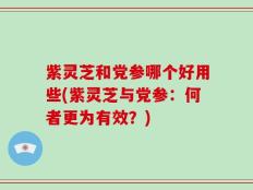 紫灵芝和党参哪个好用些(紫灵芝与党参：何者更为有效？)