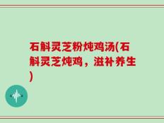 石斛灵芝粉炖鸡汤(石斛灵芝炖鸡，滋补养生)
