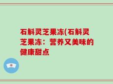 石斛灵芝果冻(石斛灵芝果冻：营养又美味的健康甜点