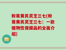 粉葛黄芪灵芝三七(粉葛黄芪灵芝三七：一款植物性保健品的全面介绍)