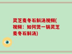 灵芝麦冬石斛汤视频(视频：如何煲一锅灵芝麦冬石斛汤)