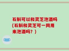 石斛可以和灵芝泡酒吗(石斛和灵芝可一同用来泡酒吗？)