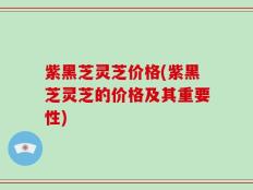 紫黑芝灵芝价格(紫黑芝灵芝的价格及其重要性)