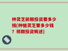 种灵芝前期投资要多少钱(种植灵芝要多少钱？初期投资概述)
