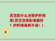 灵芝配什么泡茶护肝排毒(灵芝泡茶配谁最好？护肝排毒两不误！)