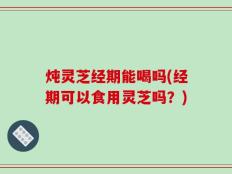 炖灵芝经期能喝吗(经期可以食用灵芝吗？)