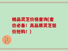 精品灵芝价格查询(查价必备！高品质灵芝低价抢购！)