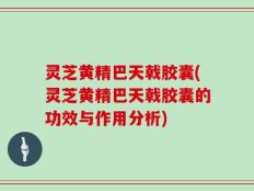 灵芝黄精巴天戟胶囊(灵芝黄精巴天戟胶囊的功效与作用分析)