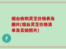 烟台收购灵芝价格表及图片(烟台灵芝价格清单及实拍照片)