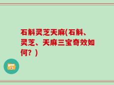 石斛灵芝天麻(石斛、灵芝、天麻三宝奇效如何？)