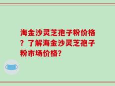 海金沙灵芝孢子粉价格？了解海金沙灵芝孢子粉市场价格？