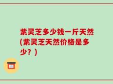 紫灵芝多少钱一斤天然(紫灵芝天然价格是多少？)