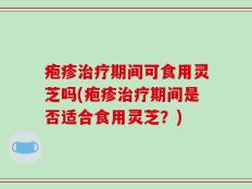 疱疹治疗期间可食用灵芝吗(疱疹治疗期间是否适合食用灵芝？)