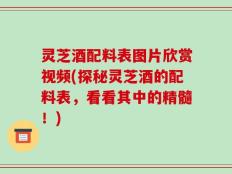 灵芝酒配料表图片欣赏视频(探秘灵芝酒的配料表，看看其中的精髓！)