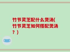 竹节灵芝配什么煲汤(竹节灵芝如何搭配煲汤？)