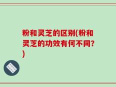 粉和灵芝的区别(粉和灵芝的功效有何不同？)