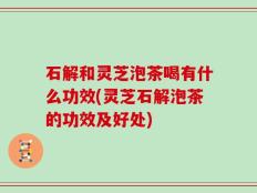 石解和灵芝泡茶喝有什么功效(灵芝石解泡茶的功效及好处)