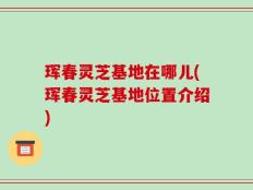 珲春灵芝基地在哪儿(珲春灵芝基地位置介绍)