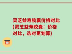 灵芝益寿胶囊价格对比(灵芝益寿胶囊：价格对比，选对更划算)