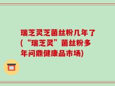 瑞芝灵芝菌丝粉几年了(“瑞芝灵”菌丝粉多年问鼎健康品市场)