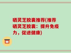 硒灵芝胶囊推荐(推荐硒灵芝胶囊：提升免疫力，促进健康)