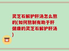 灵芝石解护肝汤怎么熬的(如何熬制有助于肝健康的灵芝石解护肝汤)