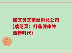 瑞芝灵芝菌丝粉总公司(瑞芝灵：打造健康生活新时代)