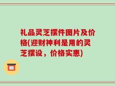 礼品灵芝摆件图片及价格(迎财神利是用的灵芝摆设，价格实惠)