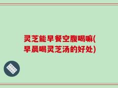 灵芝能早餐空腹喝嘛(早晨喝灵芝汤的好处)