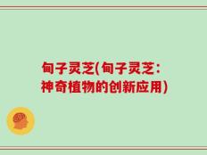 甸子灵芝(甸子灵芝：神奇植物的创新应用)