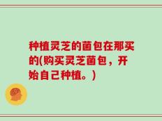 种植灵芝的菌包在那买的(购买灵芝菌包，开始自己种植。)