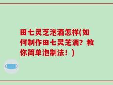 田七灵芝泡酒怎样(如何制作田七灵芝酒？教你简单泡制法！)